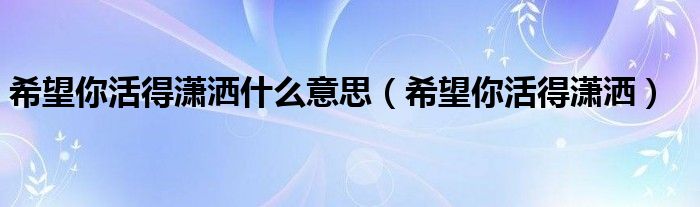 希望你活得尽兴什么意思（要活得潇洒一点什么意思）