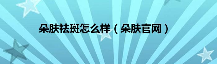 朵肤祛斑胶囊效果怎么样（朵肤祛斑胶囊官方网站）