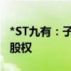 *ST九有：子公司拟转让持有的汉诺睿雅57%股权