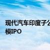 现代汽车印度子公司据悉计划募资35亿美元或成印度最大规模IPO