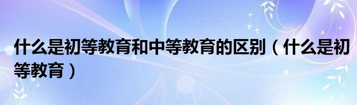 初等教育等于学前教育吗（初等教育和初级中等教育的区别）