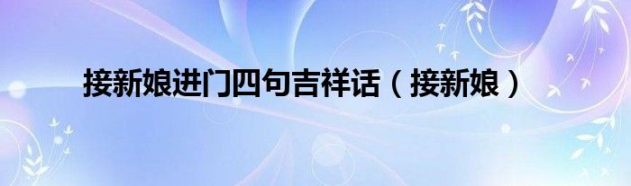 云贵川接新娘进门四句吉祥话（接新娘上车四句吉祥话怎么说）