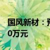 国风新材：预计上半年净亏损3500万元-5250万元