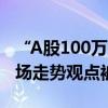 “A股100万点可期”上热搜 中泰资管姜诚市场走势观点被放大