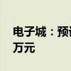 电子城：预计上半年净亏损3800万元-5600万元