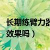 长期练臂力器有效果吗女生（长期练臂力器有效果吗）