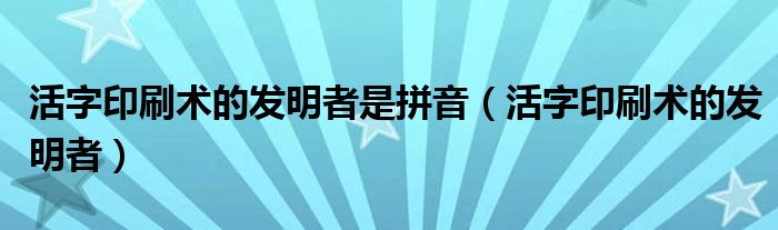 活字印刷术的发明者（活字印刷术的发明者是谁呀）