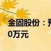 金固股份：预计上半年净利润1900万元-2800万元