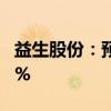 益生股份：预计上半年净利同比下降65%-70%