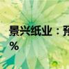 景兴纸业：预计上半年净利同比增长40%-70%