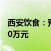 西安饮食：预计上半年净亏损5450万元-6500万元