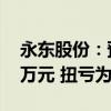 永东股份：预计上半年净利4500万元-5500万元 扭亏为盈