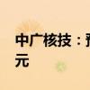 中广核技：预计上半年净亏损7500万元-1亿元