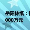 岳阳林纸：预计上半年净利亏损4000万元-5000万元