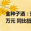 金种子酒：预计上半年净利1000万元-1500万元 同比扭亏