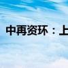 中再资环：上半年净利预增1036%-1285%