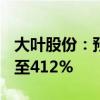 大叶股份：预计上半年净利润同比增长294%至412%