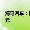 海马汽车：预计上半年净亏损1.4亿元-1.8亿元