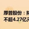 厚普股份：拟向实控人及其控制企业定增募资不超4.27亿元