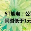 ST旭电：公司A股股票和B股股票收盘价首次同时低于1元