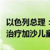 以色列总理：不会批准在以境内建立野战医院治疗加沙儿童