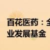 百花医药：全资子公司拟950万元参投医药产业发展基金