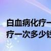 白血病化疗一次多少钱医保报销吗（白血病化疗一次多少钱）