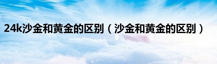 沙金24k金是什么意思（24k金和沙金哪个更像黄金）