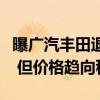 曝广汽丰田退出价格战！官方回应：还有优惠 但价格趋向稳定