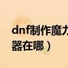 dnf制作魔力提取器空间不足（dnf魔力提取器在哪）