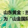 山东黄金：控股子公司银泰黄金变更证券简称为“山金国际”