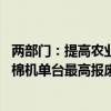 两部门：提高农业机械报废更新补贴标准 报废并更新购置采棉机单台最高报废补贴额由3万元提高到6万元