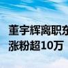 董宇辉离职东方甄选自立门户！与辉同行一晚涨粉超10万