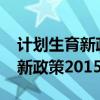 计划生育新政策2023年最新消息（计划生育新政策2015）