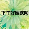 下午好幽默问候语短句（下午好幽默问候语）