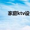 家庭ktv设备推荐（家庭ktv设备全套）