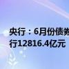 央行：6月份债券市场共发行各类债券70916.0亿元 国债发行12816.4亿元