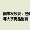 国家发改委：把促消费放在更加突出的位置 促进汽车、家电等大宗商品消费