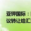 亚钾国际：国富投资拟将所持9.01%股份协议转让给汇能集团