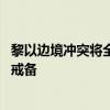 黎以边境冲突将全面升级？各方紧急呼吁克制 真主党已高度戒备