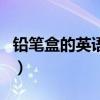 铅笔盒的英语单词怎么拼（铅笔盒的英语单词）