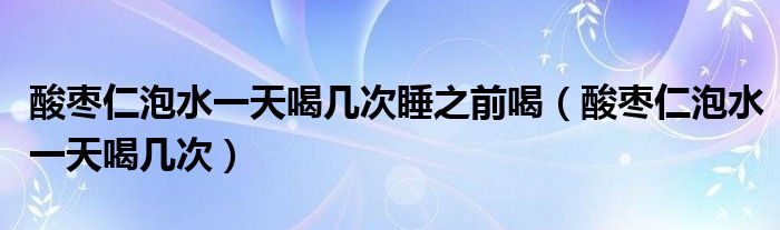 酸枣仁泡水一天喝几次（酸枣仁泡水喝一次要泡多少）