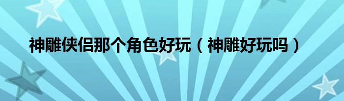 神雕侠侣哪个版本比较接近原著（神雕侠侣哪个好）