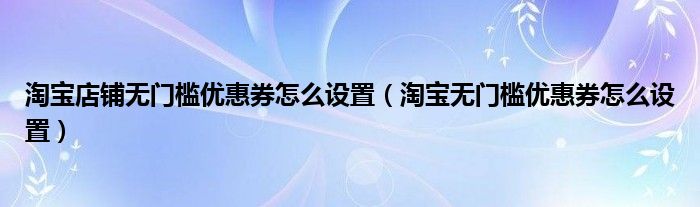 淘宝商家怎么设置无门槛优惠券（淘宝无门槛优惠劵）