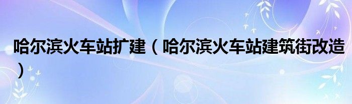 哈尔滨火车站建筑街改造（哈尔滨火车站的改造）