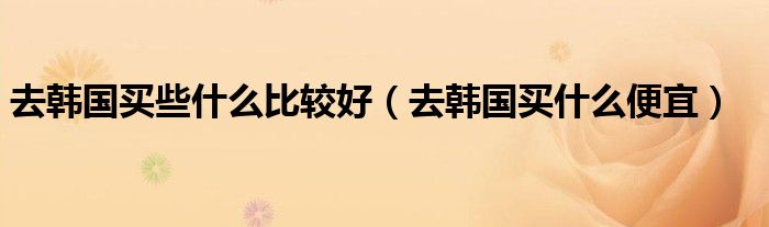 去韩国可以买什么（去韩国必买的东西清单）