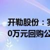 开勒股份：实际控制人提议以2000万元-4000万元回购公司股份