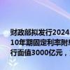 财政部拟发行2024年到期续作特别国债（一期）、（二期）。第一期为10年期固定利率附息债，第二期为15年期固定利率附息债。第一期发行面值3000亿元，第二期发行