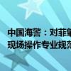 中国海警：对菲肇事船只依法依规全程跟监、有效管控 中方现场操作专业规范、合理合法