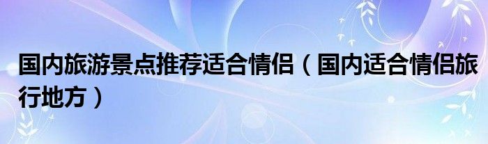 国内最适合情侣旅游的地方（游玩胜地国内情侣）